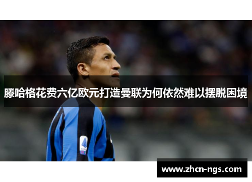 滕哈格花费六亿欧元打造曼联为何依然难以摆脱困境