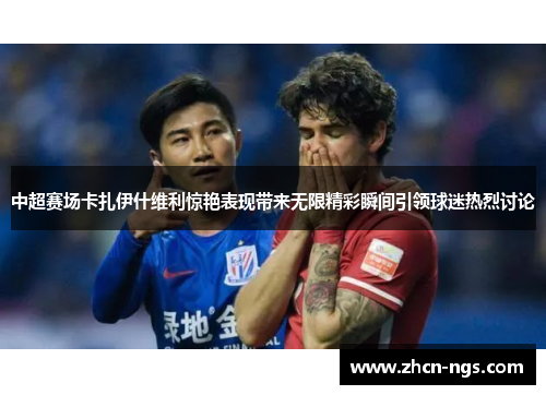 中超赛场卡扎伊什维利惊艳表现带来无限精彩瞬间引领球迷热烈讨论