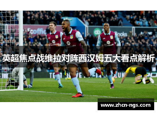 英超焦点战维拉对阵西汉姆五大看点解析
