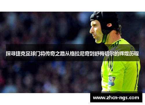 探寻捷克足球门将传奇之路从格拉尼奇到舒梅切尔的辉煌历程