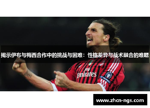 揭示伊布与梅西合作中的挑战与困难：性格差异与战术融合的难题