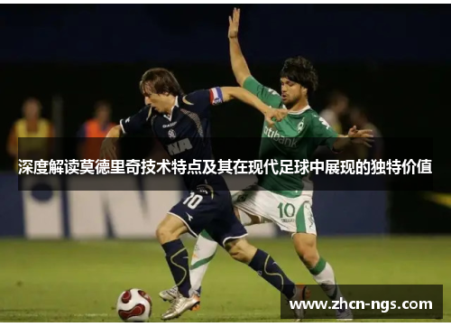 深度解读莫德里奇技术特点及其在现代足球中展现的独特价值