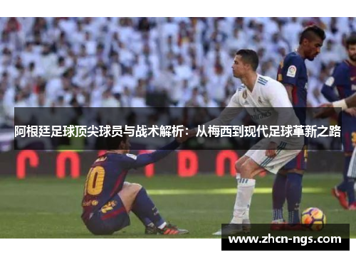 阿根廷足球顶尖球员与战术解析：从梅西到现代足球革新之路