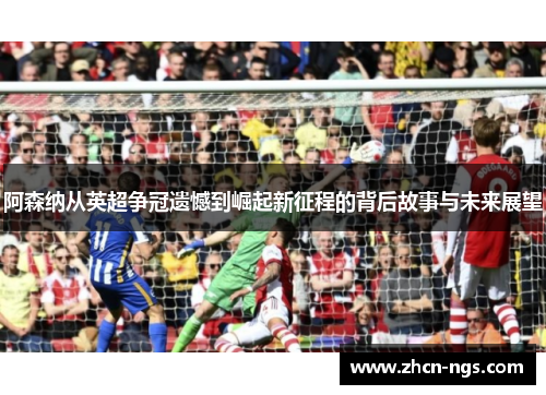 阿森纳从英超争冠遗憾到崛起新征程的背后故事与未来展望